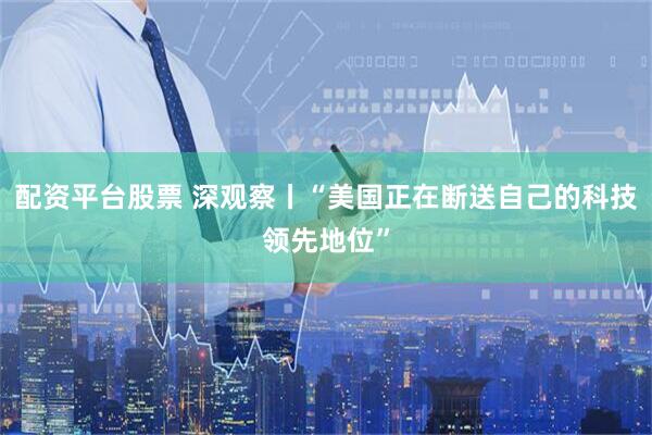 配资平台股票 深观察丨“美国正在断送自己的科技领先地位”