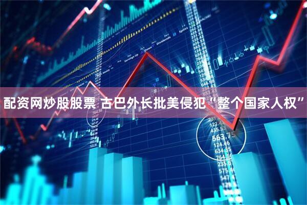 配资网炒股股票 古巴外长批美侵犯“整个国家人权”