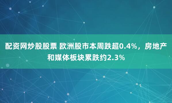 配资网炒股股票 欧洲股市本周跌超0.4%，房地产和媒体板块累跌约2.3%