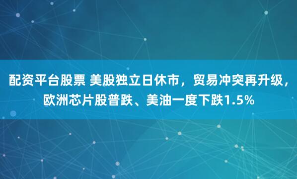 配资平台股票 美股独立日休市，贸易冲突再升级，欧洲芯片股普跌、美油一度下跌1.5%