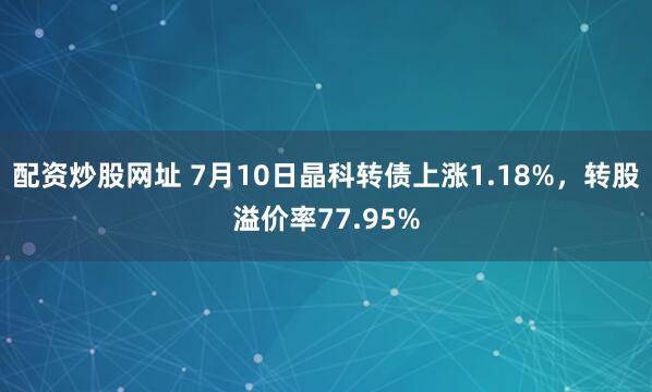 配资炒股网址 7月10日晶科转债上涨1.18%，转股溢价率77.95%