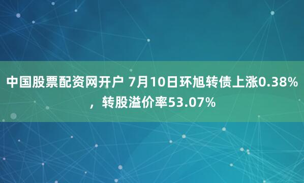 中国股票配资网开户 7月10日环旭转债上涨0.38%，转股溢价率53.07%