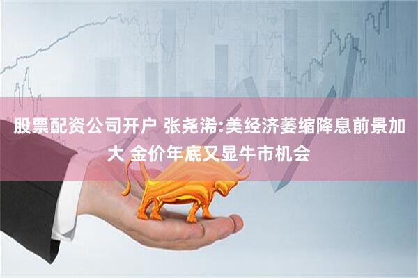 股票配资公司开户 张尧浠:美经济萎缩降息前景加大 金价年底又显牛市机会