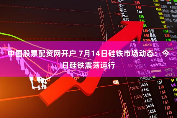 中国股票配资网开户 7月14日硅铁市场动态：今日硅铁震荡运行