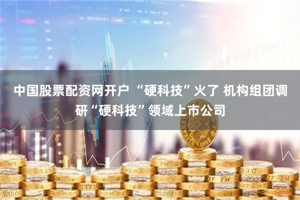 中国股票配资网开户 “硬科技”火了 机构组团调研“硬科技”领域上市公司