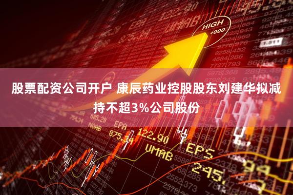 股票配资公司开户 康辰药业控股股东刘建华拟减持不超3%公司股份