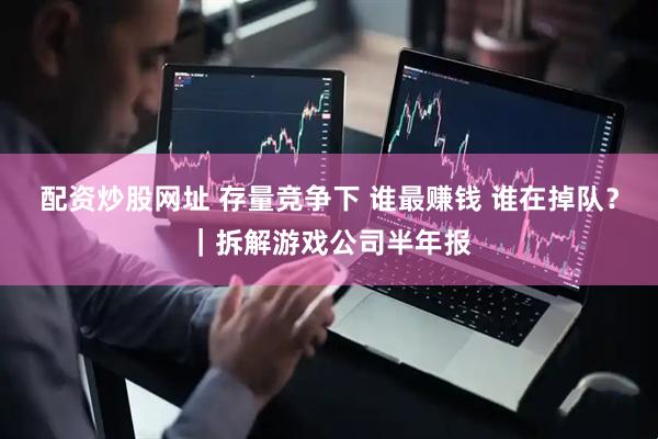 配资炒股网址 存量竞争下 谁最赚钱 谁在掉队？｜拆解游戏公司半年报