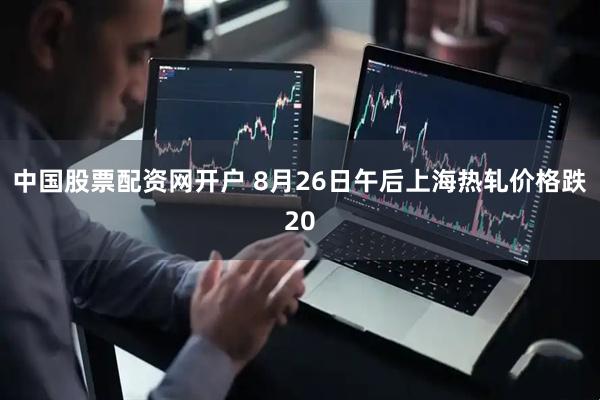 中国股票配资网开户 8月26日午后上海热轧价格跌20