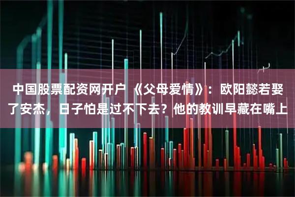 中国股票配资网开户 《父母爱情》：欧阳懿若娶了安杰，日子怕是过不下去？他的教训早藏在嘴上