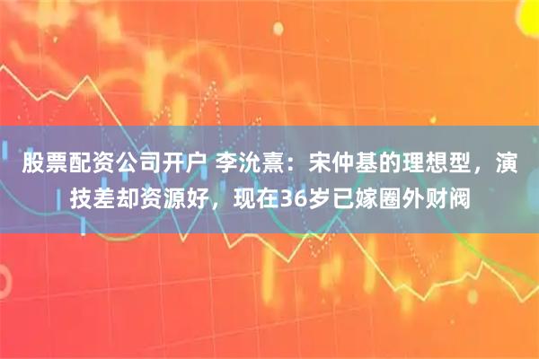 股票配资公司开户 李沇熹：宋仲基的理想型，演技差却资源好，现在36岁已嫁圈外财阀