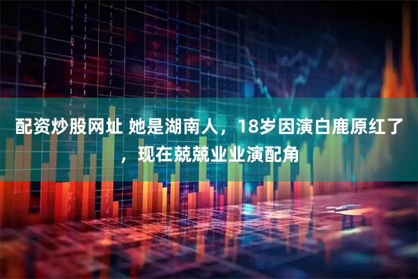 配资炒股网址 她是湖南人，18岁因演白鹿原红了，现在兢兢业业演配角