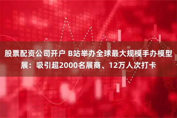股票配资公司开户 B站举办全球最大规模手办模型展：吸引超2000名展商、12万人次打卡