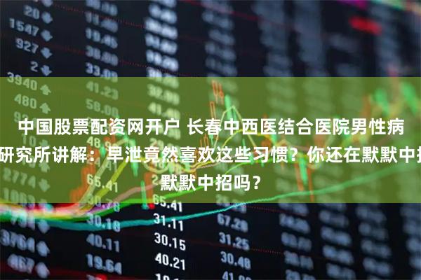 中国股票配资网开户 长春中西医结合医院男性病医学研究所讲解：早泄竟然喜欢这些习惯？你还在默默中招吗？