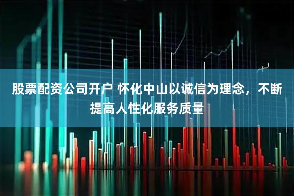股票配资公司开户 怀化中山以诚信为理念，不断提高人性化服务质量