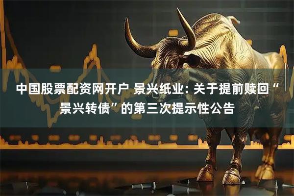 中国股票配资网开户 景兴纸业: 关于提前赎回“景兴转债”的第三次提示性公告