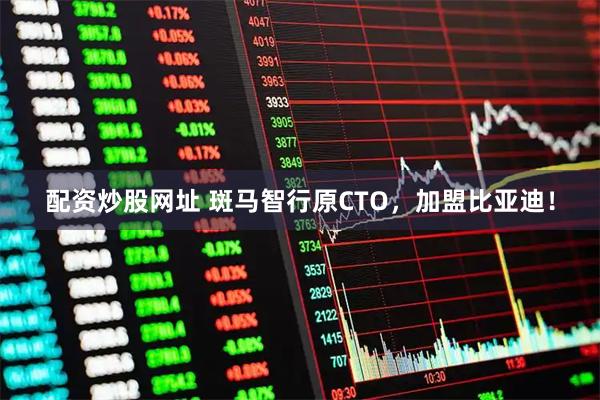 配资炒股网址 斑马智行原CTO，加盟比亚迪！