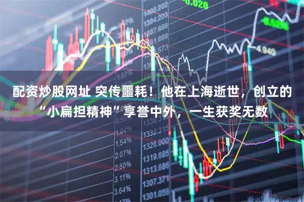 配资炒股网址 突传噩耗！他在上海逝世，创立的“小扁担精神”享誉中外，一生获奖无数
