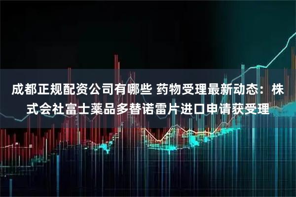 成都正规配资公司有哪些 药物受理最新动态：株式会社富士薬品多替诺雷片进口申请获受理